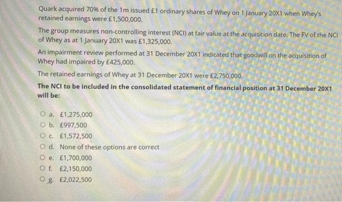 Quark acquired 70% of the 1m issued £1 ordinary shares of Whey on 1 January 20X1 when Whey's
retained earnings were £1,500,000.
The group measures non-controlling interest (NCI) at fair value at the acquisition date. The FV of the NCI
of Whey as at 1 January 20X1 was £1,325,000.
An impairment review performed at 31 December 20X1 indicated that goodwill on the acquisition of
Whey had impaired by £425,000.
The retained earnings of Whey at 31 December 20X1 were £2,750,000.
The NCI to be included in the consolidated statement of financial position at 31 December 20X1
will be:
O a. £1,275,000
O b. £997,500
O c. £1,572,500
O d. None of these options are correct
O e. £1,700,000
O f. £2,150,000
O g. £2,022,500

