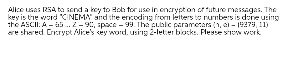 Alice uses RSA to send a key to Bob for use in encryption of future messages. The
key is the word "CINEMA" and the encoding from letters to numbers is done using
the ASCII: A = 65... Z = 90, space = 99. The public parameters (n, e) = (9379, 11)
are shared. Encrypt Alice's key word, using 2-letter blocks. Please show work.
