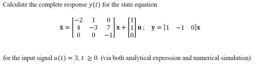 Calculate the complete response y(t) for the state equation
1 0
−3 7 x +
0
X =
[-2
4
0
u; y = [1 -1 0]x
for the input signal u(t) = 3, t ≥ 0. (via both analytical expression and numerical simulation)
