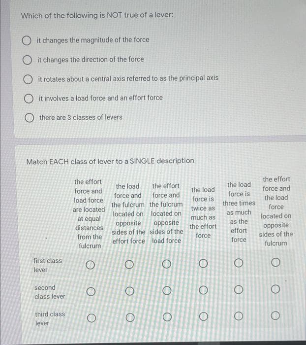 Which of the following is NOT true of a lever:
O it changes the magnitude of the force
O it changes the direction of the force
O it rotates about a central axis referred to as the principal axis
O it involves a load force and an effort force
O there are 3 classes of levers
Match EACH class of lever to a SINGLE description
the effort
the effort
the effort
force and force and
the load
the load
force and
the load
force
force and
the load
force is
load force
force is
the fulcrum the fulcrum
three times
are located
twice as
as much
as the
effort
located on located on
located on
at equal
much as
opposite
opposite
sides of the sides of the
opposite
sides of the
distances
the effort
from the
force
effort force load force
force
fulcrum
fulcrum
first class
lever
second
class lever
third class
lever
O O O
