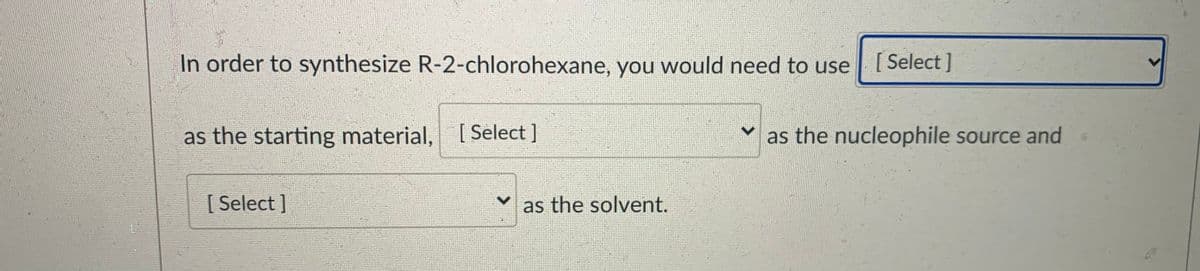 In order to synthesize R-2-chlorohexane, you would need to use
[
[ Select ]
as the starting material, [ Select ]
as the nucleophile source and
[ Select]
as the solvent.
