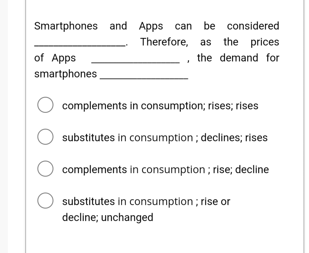 Smartphones and Apps can be considered
Therefore, as the prices
the demand for
of Apps
smartphones
I
complements in consumption; rises; rises
substitutes in consumption; declines; rises
complements in consumption; rise; decline
substitutes in consumption; rise or
decline; unchanged