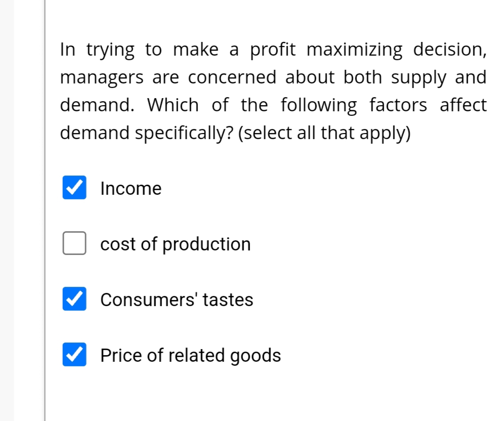 In trying to make a profit maximizing decision,
managers are concerned about both supply and
demand. Which of the following factors affect
demand specifically? (select all that apply)
Income
cost of production
Consumers' tastes
Price of related goods