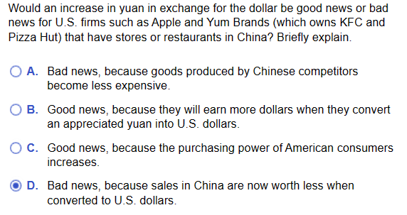 Would an increase in yuan in exchange for the dollar be good news or bad
news for U.S. firms such as Apple and Yum Brands (which owns KFC and
Pizza Hut) that have stores or restaurants in China? Briefly explain.
A. Bad news, because goods produced by Chinese competitors
become less expensive.
O B. Good news, because they will earn more dollars when they convert
an appreciated yuan into U.S. dollars.
C. Good news, because the purchasing power of American consumers
increases.
D. Bad news, because sales in China are now worth less when
converted to U.S. dollars.