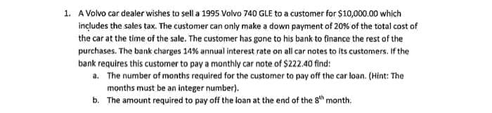 1. A Volvo car dealer wishes to sell a 1995 Volvo 740 GLE to a customer for $10,000.00 which
includes the sales tax. The customer can only make a down payment of 20% of the total cost of
the car at the time of the sale. The customer has gone to his bank to finance the rest of the
purchases. The bank charges 14% annual interest rate on all car notes to its customers. If the
bank requires this customer to pay a monthly car note of $222.40 find:
a. The number of months required for the customer to pay off the car loan. (Hint: The
months must be an integer number).
b. The amount required to pay off the loan at the end of the 8th month.