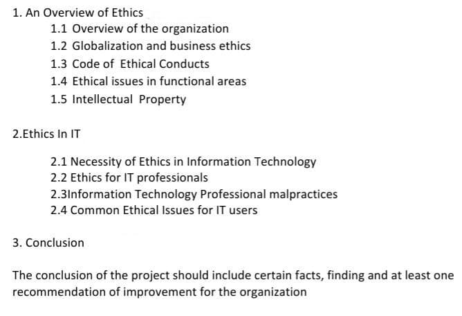 1. An Overview of Ethics
1.1 Overview of the organization
1.2 Globalization and business ethics
1.3 Code of Ethical Conducts
1.4 Ethical issues in functional areas
1.5 Intellectual Property
2.Ethics In IT
2.1 Necessity of Ethics in Information Technology
2.2 Ethics for IT professionals
2.3Information Technology Professional malpractices
2.4 Common Ethical Issues for IT users
3. Conclusion
The conclusion of the project should include certain facts, finding and at least one
recommendation of improvement for the organization