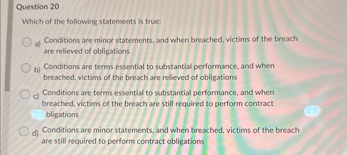 Question 20
Which of the following statements is true:
O a)
Conditions are minor statements, and when breached, victims of the breach
are relieved of obligations
Conditions are terms essential to substantial performance, and when
breached, victims of the breach are relieved of obligations
Ob)
c)
Od Conditions are terms essential to substantial performance, and when
breached, victims of the breach are still required to perform contract
obligations
d)
Conditions are minor statements, and when breached, victims of the breach
are still required to perform contract obligations