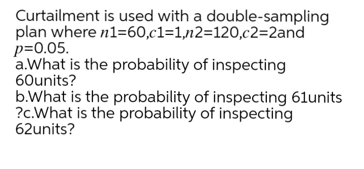 Curtailment is used with a double-sampling
plan where n1=60,c1=1,n2=120,c2=2and
p=0.05.
a.What is the probability of inspecting
60units?
b.What is the probability of inspecting 61units
?c.What is the probability of inspecting
62units?
