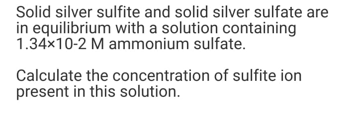 Solid silver sulfite and solid silver sulfate are
in equilibrium with a solution containing
1.34x10-2 M ammonium sulfate.
Calculate the concentration of sulfite ion
present in this solution.
