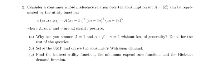 2. Consider a consumer whose preference relation over the consumption set X = R can be repre-
sented by the utility function:
u (11, 12, 13) = A (x1 – #1)° (x2 – #2)® (r3 – 3)"
where A, a, B and y are all strictly positive.
(a) Why can you assume A = 1 and a + 3 + y = 1 without loss of generality? Do so for the
%3D
rest of the question.
(b) Solve the UMP and derive the consumer's Walrasian demand.
(c) Find the indirect utility function, the minimum expenditure function, and the Hicksian
demand function.
