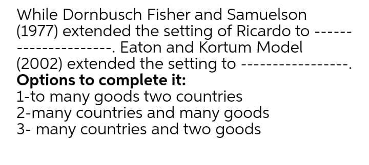 While Dornbusch Fisher and Samuelson
(1977) extended the setting of Ricardo to
Eaton and Kortum Model
(2002) extended the setting to
Options to complete it:
1-to many goods two countries
2-many countries and many goods
3- many countries and two goods
