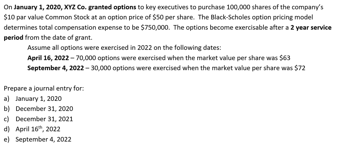 On January 1, 2020, XYZ Co. granted options to key executives to purchase 100,000 shares of the company's
$10 par value Common Stock at an option price of $50 per share. The Black-Scholes option pricing model
determines total compensation expense to be $750,000. The options become exercisable after a 2 year service
period from the date of grant.
Assume all options were exercised in 2022 on the following dates:
April 16, 2022– 70,000 options were exercised when the market value per share was $63
September 4, 2022 – 30,000 options were exercised when the market value per share was $72
Prepare a journal entry for:
a) January 1, 2020
b) December 31, 2020
c) December 31, 2021
d) April 16th, 2022
e) September 4, 2022

