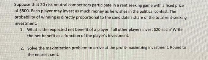 Suppose that 20 risk neutral competitors participate in a rent seeking game with a fixed prize
of $500. Each player may invest as much money as he wishes in the political contest. The
probability of winning is directly proportional to the candidate's share of the total rent-seeking
investment.
1. What is the expected net benefit of a player if all other players invest $20 each? Write
the net benefit as a function of the player's investment.
2. Solve the maximization problem to arrive at the profit-maximizing investment. Round to
the nearest cent.
