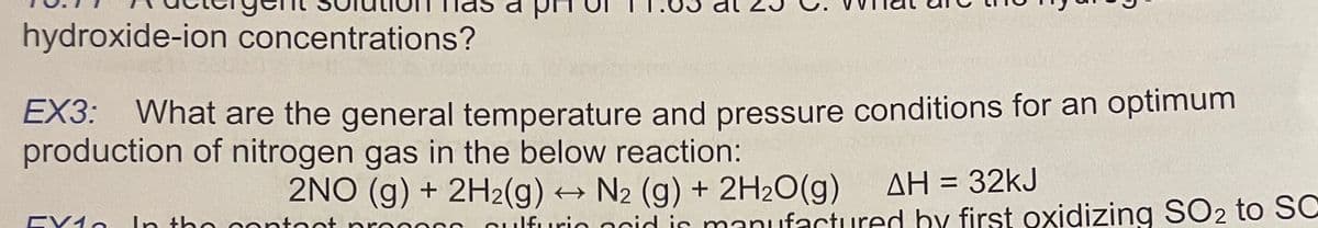 hydroxide-ion concentrations?
EX3: What are the general temperature and pressure conditions for an optimum
production of nitrogen gas in the below reaction:
AH = 32KJ
2NO (g) + 2H2(g) → N2 (g) + 2H2O(g)
fnt
In tho contoot pro
nulfurio ncid is maniufactured by first oxidizing SO2 to SC
EV1o
