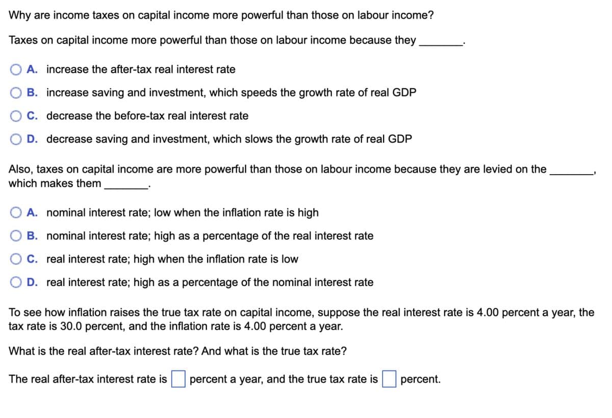 Why are income taxes on capital income more powerful than those on labour income?
Taxes on capital income more powerful than those on labour income because they
A. increase the after-tax real interest rate
B. increase saving and investment, which speeds the growth rate of real GDP
C. decrease the before-tax real interest rate
D. decrease saving and investment, which slows the growth rate of real GDP
Also, taxes on capital income are more powerful than those on labour income because they are levied on the
which makes them
A. nominal interest rate; low when the inflation rate is high
B. nominal interest rate; high as a percentage of the real interest rate
C. real interest rate; high when the inflation rate is low
D. real interest rate; high as a percentage of the nominal interest rate
To see how inflation raises the true tax rate on capital income, suppose the real interest rate is 4.00 percent a year, the
tax rate is 30.0 percent, and the inflation rate is 4.00 percent a year.
What is the real after-tax interest rate? And what is the true tax rate?
The real after-tax interest rate is ☐ percent a year, and the true tax rate is
percent.