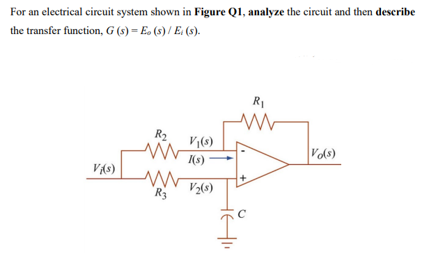 For an electrical circuit system shown in Figure Q1, analyze the circuit and then describe
the transfer function, G (s) = Eo (s) / Ei (s).
R1
R2
V(s)
Vo(s)
I(s)
V(s)
R3
V2(8)
C

