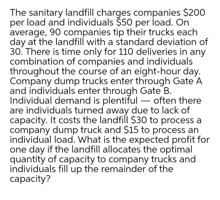 The sanitary landfill charges companies $200
per load and individuals $50 per load. On
average, 90 companies tip their trucks each
day at the landfill with a standard deviation of
30. There is time only for 110 deliveries in any
combination of companies and individuals
throughout the course of an eight-hour day.
Company dump trucks enter through Gate A
and individuals enter through Gate B.
Individual demand is plentiful – often there
are individuals turned away due to lack of
capacity. It costs the landfill $30 to process a
company dump truck and $15 to process an
individual load. What is the expected profit for
one day if the landfill allocates the optimal
quantity of capacity to company trucks and
individuals fill up the remainder of the
сараcity?
-
