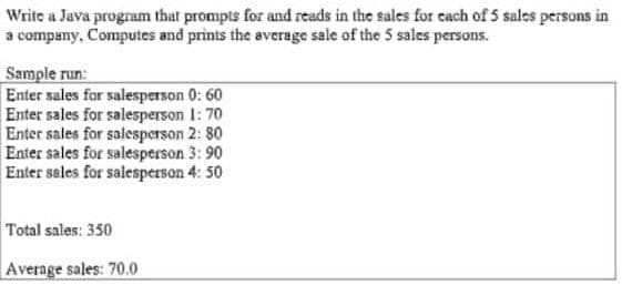 Write a Java program that prompts for and reads in the sales for cach of 5 sales persons in
a company, Computes and prints the average sale of the 5 sales persons.
Sample run:
Enter sales for salesperson 0: 60
Enter sales for salesperson 1: 70
Enter sales for salesperson 2: 80
Enter sales for salesperson 3: 90
Enter sales for salesperson 4: 50
Total sales: 350
Average sales: 70.0
