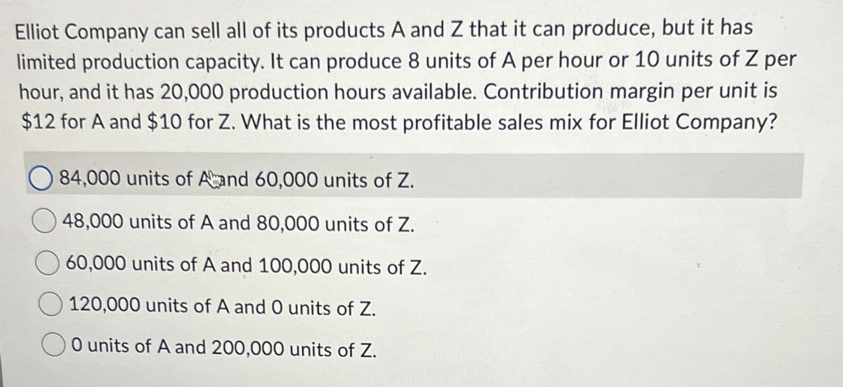 Elliot Company can sell all of its products A and Z that it can produce, but it has
limited production capacity. It can produce 8 units of A per hour or 10 units of Z per
hour, and it has 20,000 production hours available. Contribution margin per unit is
$12 for A and $10 for Z. What is the most profitable sales mix for Elliot Company?
84,000 units of Amand 60,000 units of Z.
48,000 units of A and 80,000 units of Z.
60,000 units of A and 100,000 units of Z.
120,000 units of A and O units of Z.
O units of A and 200,000 units of Z.