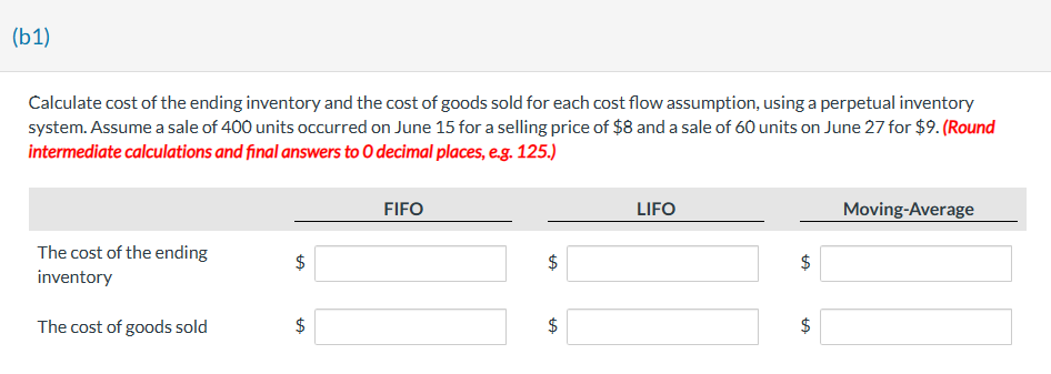 (b1)
Calculate cost of the ending inventory and the cost of goods sold for each cost flow assumption, using a perpetual inventory
system. Assume a sale of 400 units occurred on June 15 for a selling price of $8 and a sale of 60 units on June 27 for $9. (Round
intermediate calculations and final answers to O decimal places, e.g. 125.)
The cost of the ending
inventory
The cost of goods sold
+A
$
+A
$
FIFO
$
LIFO
Moving-Average
$
+A
CA
$