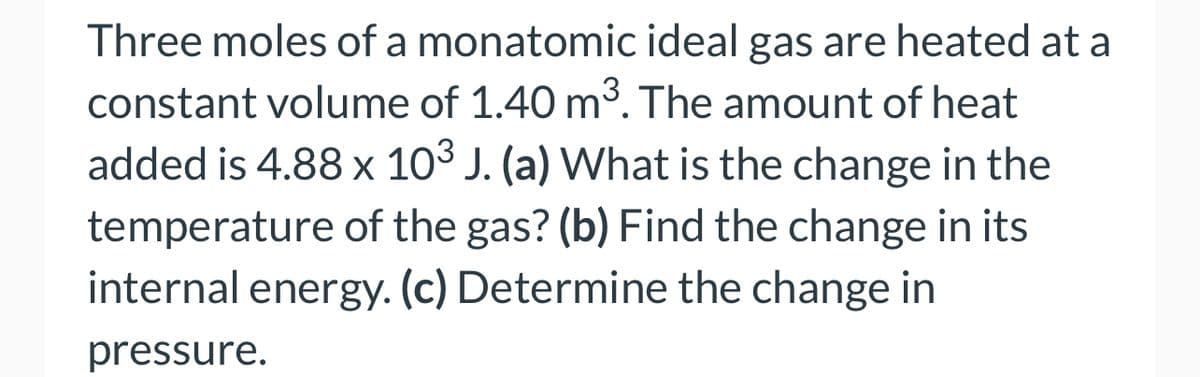 Three moles of a monatomic ideal gas are heated at a
constant volume of 1.40 m³. The amount of heat
added is 4.88 x 103 J. (a) What is the change in the
temperature of the gas? (b) Find the change in its
internal energy. (c) Determine the change in
pressure.