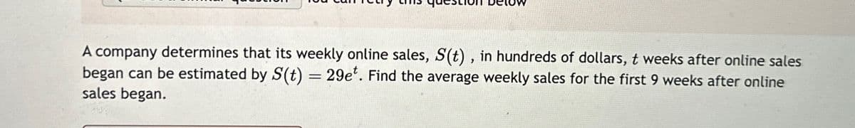 A company determines that its weekly online sales, S(t), in hundreds of dollars, t weeks after online sales
began can be estimated by S(t) = 29e*. Find the average weekly sales for the first 9 weeks after online
sales began.