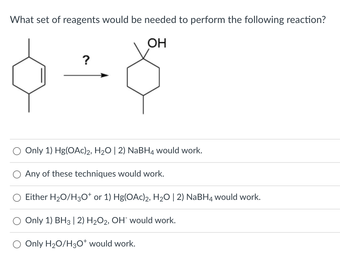 What set of reagents would be needed to perform the following reaction?
?
0-8
OH
Only 1) Hg(OAc)2, H₂O | 2) NaBH4 would work.
Any of these techniques would work.
Either H₂O/H3O+ or 1) Hg(OAc)2, H₂O | 2) NaBH4 would work.
Only 1) BH3 | 2) H₂O2, OH would work.
Only H₂O/H3O+ would work.