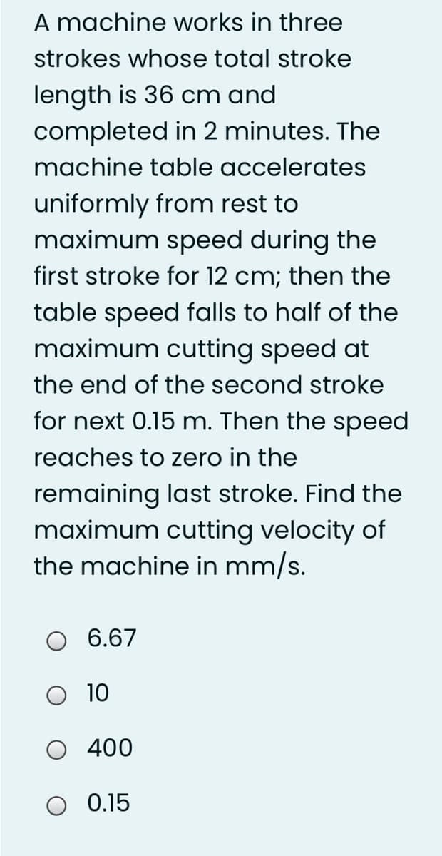 A machine works in three
strokes whose total stroke
length is 36 cm and
completed in 2 minutes. The
machine table accelerates
uniformly from rest to
maximum speed during the
first stroke for 12 cm; then the
table speed falls to half of the
maximum cutting speed at
the end of the second stroke
for next 0.15 m. Then the speed
reaches to zero in the
remaining last stroke. Find the
maximum cutting velocity of
the machine in mm/s.
6.67
O 10
400
O 0.15

