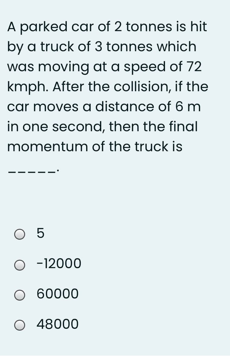 A parked car of 2 tonnes is hit
by a truck of 3 tonnes which
was moving at a speed of 72
kmph. After the collision, if the
car moves a distance of 6 m
in one second, then the final
momentum of the truck is
O 5
O -12000
O 60000
O 48000
