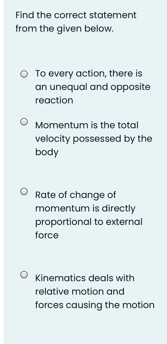 Find the correct statement
from the given below.
O To every action, there is
an unequal and opposite
reaction
Momentum is the total
velocity possessed by the
body
Rate of change of
momentum is directly
proportional to external
force
Kinematics deals with
relative motion and
forces causing the motion
