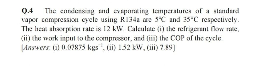 Q.4
vapor compression cycle using R134a are 5°C and 35°C respcctively.
The heat absorption rate is 12 kW. Calculate (i) the refrigerant flow rate,
(ii) the work input to the compressor, and (iii) the COP of the cycle.
[Answers: (i) 0.07875 kgs"', (ii) 1.52 kW, (iii) 7.89]
The condensing and evaporating temperatures of a standard
