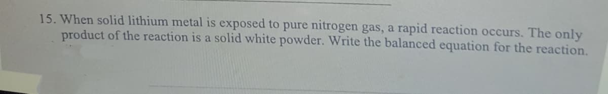 15. When solid lithium metal is exposed to pure nitrogen gas, a rapid reaction occurs. The only
product of the reaction is a solid white powder. Write the balanced equation for the reaction.
