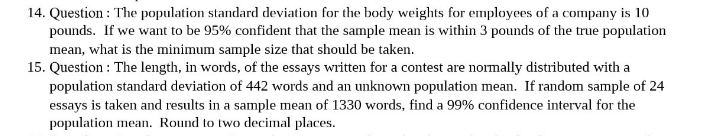 14. Question: The population standard deviation for the body weights for employees of a company is 10
pounds. If we want to be 95% confident that the sample mean is within 3 pounds of the true population
mean, what is the minimum sample size that should be taken.
15. Question: The length, in words, of the essays written for a contest are normally distributed with a
population standard deviation of 442 words and an unknown population mean. If random sample of 24
essays is taken and results in a sample mean of 1330 words, find a 99% confidence interval for the
population mean. Round to two decimal places.