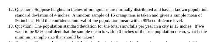 12. Question: Suppose heights, in inches of orangutans are normally distributed and have a known population
standard deviation of 4 inches. A random sample of 16 orangutans is taken and gives a sample mean of
56 inches. Find the confidence interval of the population mean with a 95% confidence level.
13. Question: The population standard deviation for the total snowfalls per year in a city is 13 inches. If we
want to be 95% confident that the sample mean is within 3 inches of the true population mean, what is the
minimum sample size that should be taken?
ml