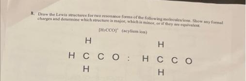 8. Draw the Lewis structures for two resonance forms of the following moleculesions. Show any formal
charges and determine which structure is major, which is minor, or if they are equivalen
[HICCO) (acylium ion)
Н
нссо:
Н
H
нссо
Н