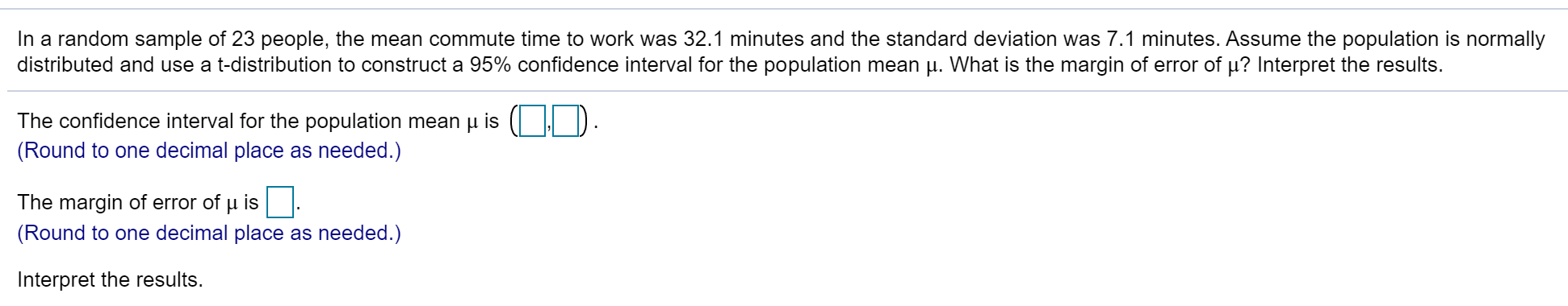 In a random sample of 23 people, the mean commute time to work was 32.1 minutes and the standard deviation was 7.1 minutes. Assume the population is normally
distributed and use a t-distribution to construct a 95% confidence interval for the population mean p. What is the margin of error of µ? Interpret the results.
The confidence interval for the population mean µ is ( | D.
(Round to one decimal place as needed.)
The margin of error of u is
(Round to one decimal place as needed.)
Interpret the results.
