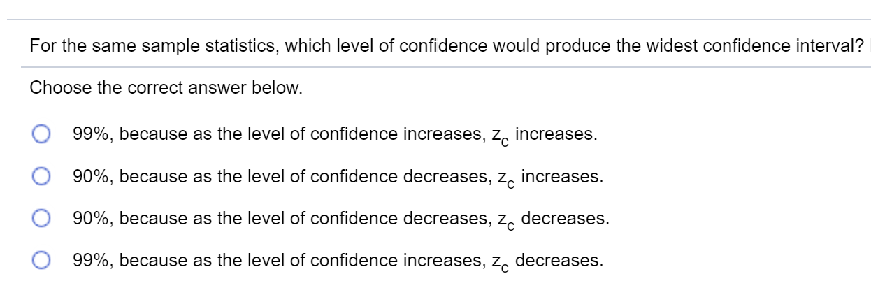 For the same sample statistics, which level of confidence would produce the widest confidence interval?
Choose the correct answer below.
99%, because as the level of confidence increases, z, increases.
90%, because as the level of confidence decreases, z, increases.
90%, because as the level of confidence decreases, z, decreases.
99%, because as the level of confidence increases, z, decreases.
