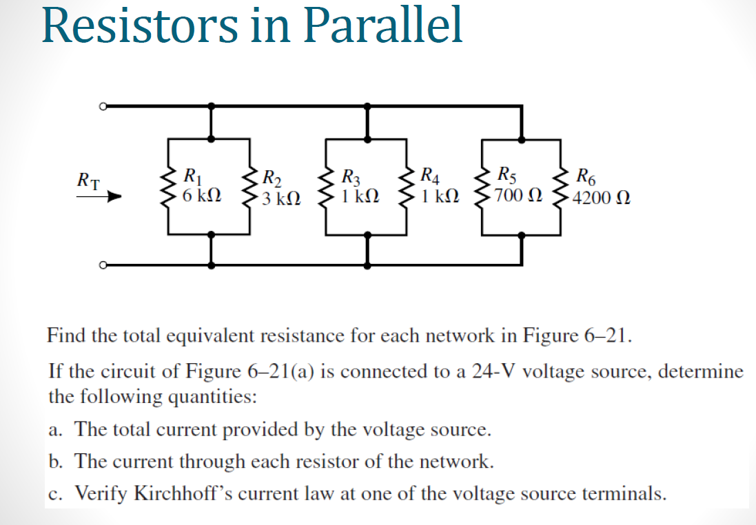 Resistors in Parallel
R₁ R₂
RT
R3
R4
ਅ. ਸਿੰਘ ਸਿੰਘ ਸਿੰਘ ਸਿੰਘ
6 kn
R5
• 3 ΚΩ 1 kn 1 ΚΩ 700 Ω
R6
• 4200 Ω
Find the total equivalent resistance for each network in Figure 6-21.
If the circuit of Figure 6-21(a) is connected to a 24-V voltage source, determine
the following quantities:
a. The total current provided by the voltage source.
b. The current through each resistor of the network.
c. Verify Kirchhoff's current law at one of the voltage source terminals.