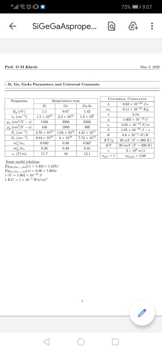 4G
75% DI 9:07
SiGeGaAsprope.
Prof. O M Khrcis
May 2, 2020
: Si, Ge, Ga As Parameters and Universal Constants
UNIVERSAL CONSTANTS
6.63 x 10-34 J.s
9.11 x 10-31 Kg
Properties
SEMICONDUCTOR
h
Si
Ge
GaAs
E, (eV)
n, (cm-3)
Hn (cm? /V – s)
Pp (cm? /V – s)
N. (cm-3)
N, (em-3)
m:/m.
m; /m.
E, (F/m)
1.1
0.67
1.42
3.14
1.5 x 1010
2.3 x 1013
1.8 x 106
1.602 x 10-19 C
8.85 x 10-12 F/m
1.05 x 10-34 J – 8
8.6 x 10-5 eV/K
1500
3900
8500
450
1900
400
2.78 x 1019| 1.04 x 1019 | 4.45 x 1017
9.84 x 1018
K
6 x 1018
7.72 x 1018
KT/q
26 mV (T = 300 K)
0.082
0.98
0.067
КТ
26 meV (T = 300 K)
0.28
0.49
0.45
3 x 10° m/s
11.7
16
13.1
Nair = 1
NGaAs = 3.66
Some useful relations
EgAl, Ga-rAs(r) = 1.424 + 1.247x
Egin, Ga-1Ae(x) = 0.36 + 1.064r
1 eV = 1.602 x 10-19 J
1 KG = 1 x 10-5 Wb/cm?
1
...
