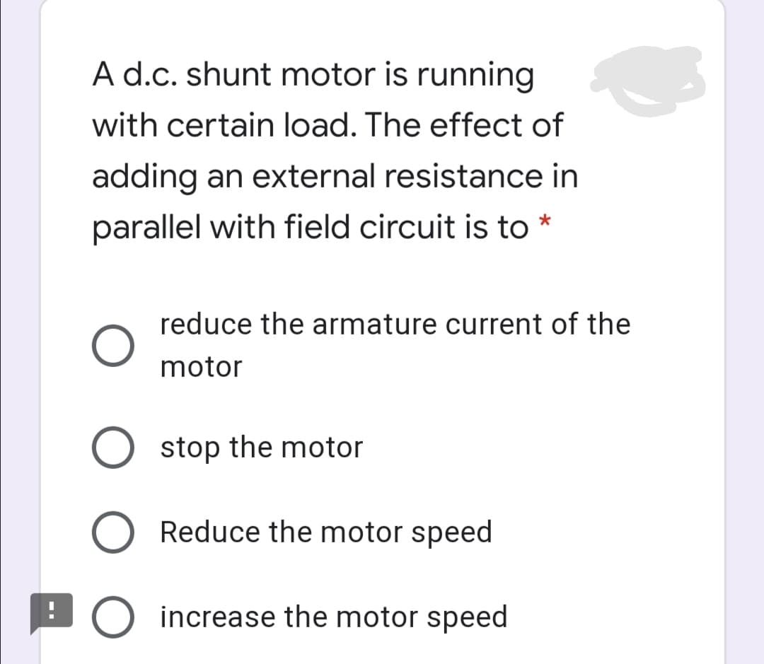 A d.c. shunt motor is running
with certain load. The effect of
adding an external resistance in
parallel with field circuit is to
reduce the armature current of the
motor
O stop the motor
Reduce the motor speed
LO increase the motor speed
O O

