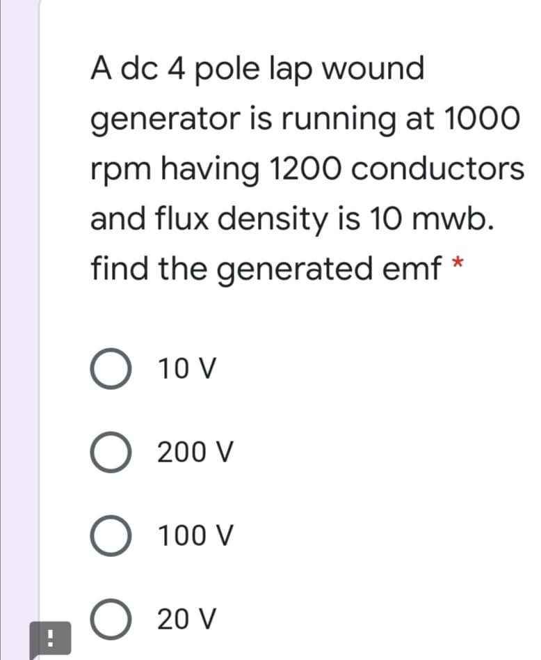 A dc 4 pole lap wound
generator is running at 1000
rpm having 1200 conductors
and flux density is 10 mwb.
find the generated emf *
O 10 V
O 200 V
O 100 V
O 20 V
