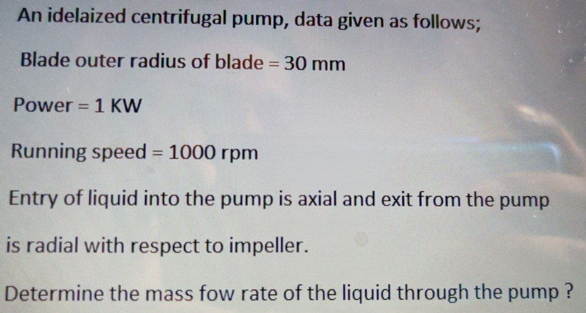 An idelaized centrifugal pump, data given as follows;
Blade outer radius of blade = 30 mm
Power = 1 KW
-
Running speed = 1000 rpm
Entry of liquid into the pump is axial and exit from the pump
is radial with respect to impeller.
Determine the mass fow rate of the liquid through the pump?