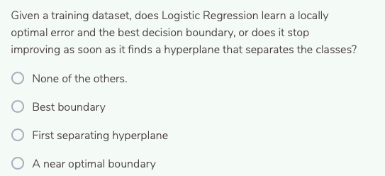 Given a training dataset, does Logistic Regression learn a locally
optimal error and the best decision boundary, or does it stop
improving as soon as it finds a hyperplane that separates the classes?
None of the others.
Best boundary
O First separating hyperplane
A near optimal boundary
