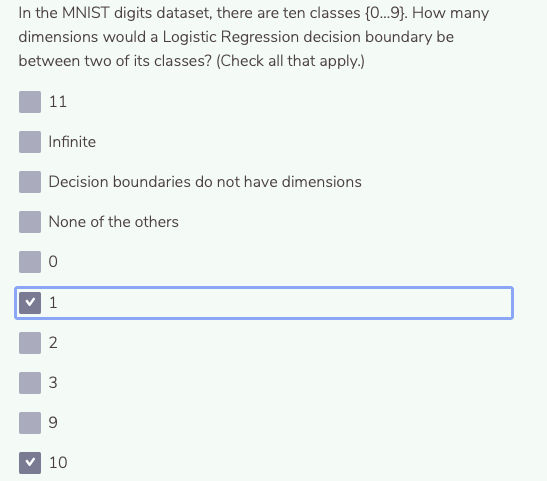In the MNIST digits dataset, there are ten classes {0.9}. How many
dimensions would a Logistic Regression decision boundary be
between two of its classes? (Check all that apply.)
11
Infinite
Decision boundaries do not have dimensions
None of the others
3
9
v 10
2.
