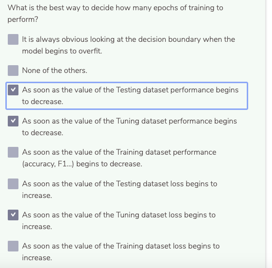 What is the best way to decide how many epochs of training to
perform?
It is always obvious looking at the decision boundary when the
model begins to overfit.
None of the others.
As soon as the value of the Testing dataset performance begins
to decrease.
As soon as the value of the Tuning dataset performance begins
to decrease.
As soon as the value of the Training dataset performance
(accuracy, F1.) begins to decrease.
As soon as the value of the Testing dataset loss begins to
increase.
As soon as the value of the Tuning dataset loss begins to
increase.
As soon as the value of the Training dataset loss begins to
increase.
