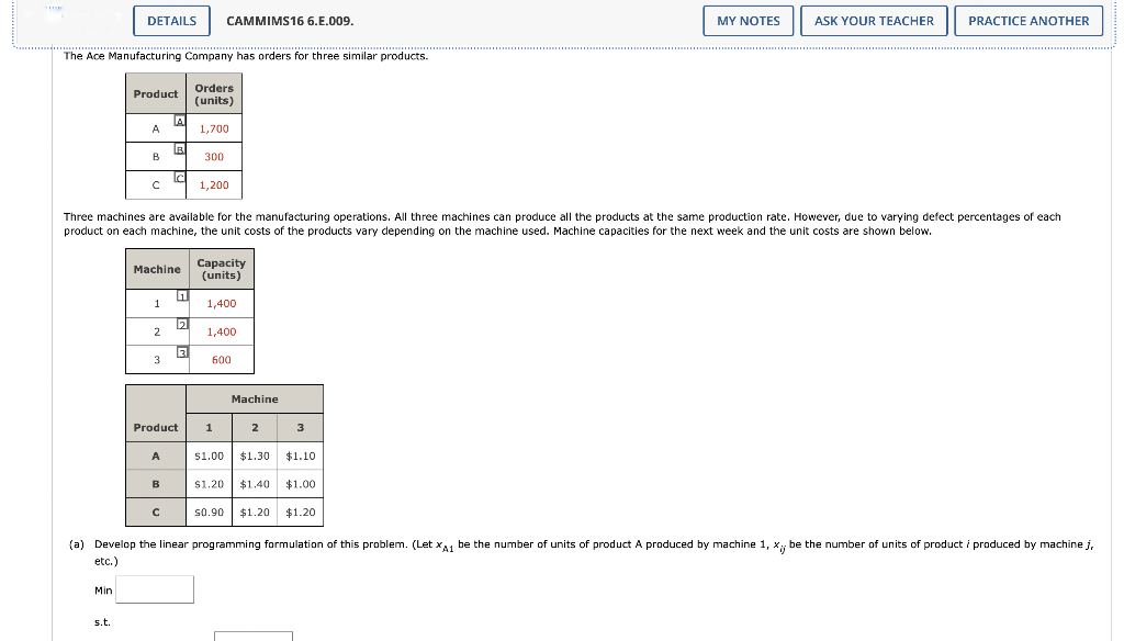 The Ace Manufacturing Company has orders for three similar products.
DETAILS CAMMIMS16 6.E.009.
Min
Product
s.t.
A
B
с
1
Machine
2
3
A
Three machines are available for the manufacturing operations. All three machines can produce all the products at the same production rate. However, due to varying defect percentages I each
product on each machine, the unit costs of the products vary depending on the machine used. Machine capacities for the next week and the unit costs are shown below.
A
B
Product
B
C
1
2
Orders
(units)
1,700
3
300
1,200
Capacity
(units)
1,400
1,400
600
1
Machine
2
3
$1.00 $1.30 $1.10
$1.20 $1.40 $1.00
MY NOTES
$0.90 $1.20 $1.20
ASK YOUR TEACHER
PRACTICE ANOTHER
(a) Develop the linear programming formulation of this problem. (Let XA1 be the number of units of product A produced by machine 1, x; be the number of units of product i produced by machine j,
etc.)