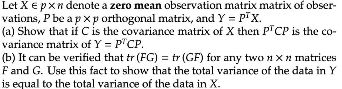 Let X Є pxn denote a zero mean observation matrix matrix of obser-
vations, P be a pxp orthogonal matrix, and Y = PTX.
(a) Show that if C is the covariance matrix of X then PTCP is the co-
variance matrix of Y = PT CP.
(b) It can be verified that tr (FG) = tr (GF) for any two n x n matrices
F and G. Use this fact to show that the total variance of the data in Y
is equal to the total variance of the data in X.