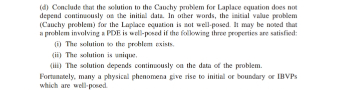 (d) Conclude that the solution to the Cauchy problem for Laplace equation does not
depend continuously on the initial data. In other words, the initial value problem
(Cauchy problem) for the Laplace equation is not well-posed. It may be noted that
a problem involving a PDE is well-posed if the following three properties are satisfied:
(i) The solution to the problem exists.
(ii) The solution is unique.
(iii) The solution depends continuously on the data of the problem.
Fortunately, many a physical phenomena give rise to initial or boundary or IBVPS
which are well-posed.
