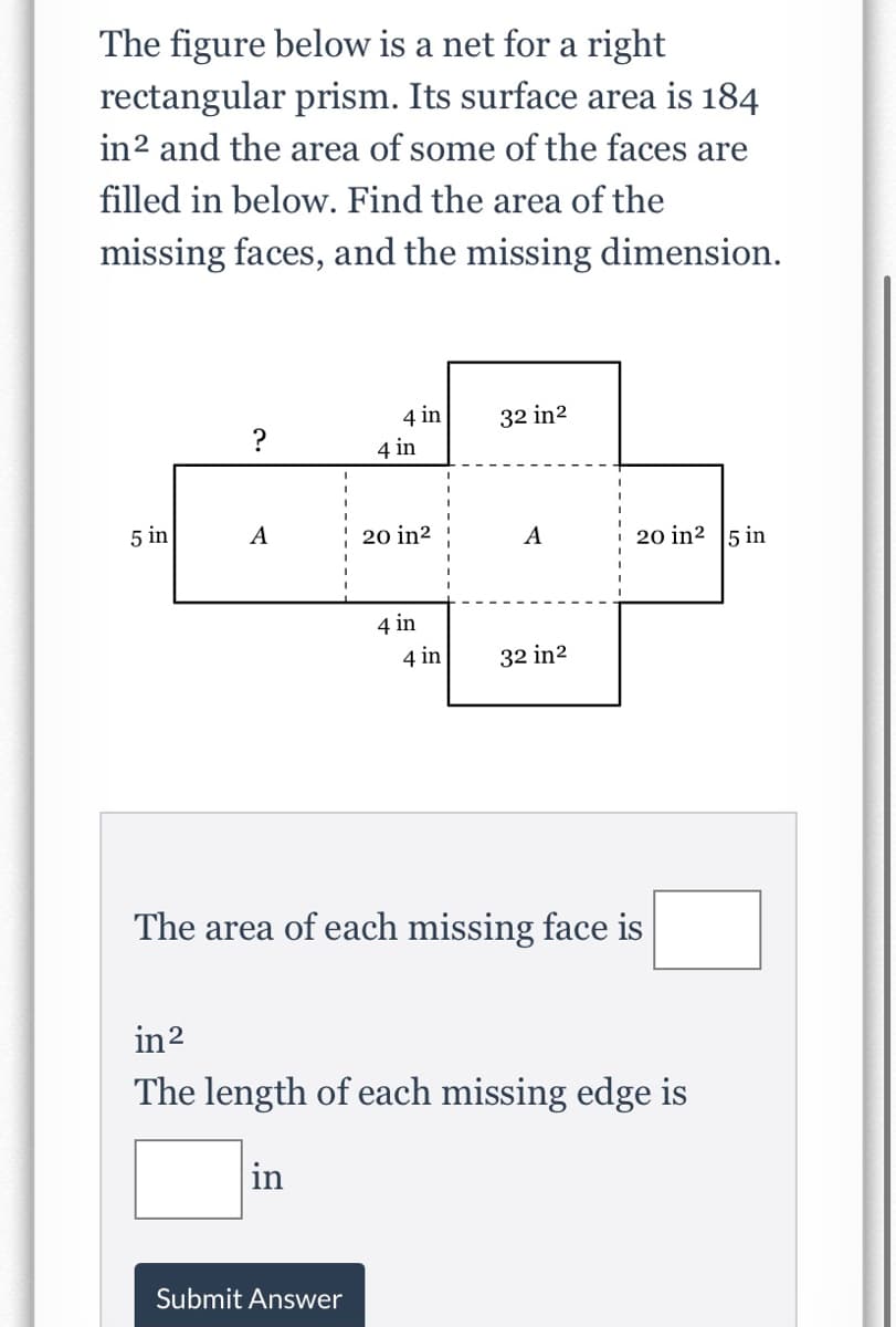 The figure below is a net for a right
rectangular prism. Its surface area is 184
in2 and the area of some of the faces are
filled in below. Find the area of the
missing faces, and the missing dimension.
4 in
32 in2
?
4 in
5 in
A
20 in2
20 in2 5 in
A
4 in
4 in
32 in2
The area of each missing face is
in2
The length of each missing edge is
in
Submit Answer
