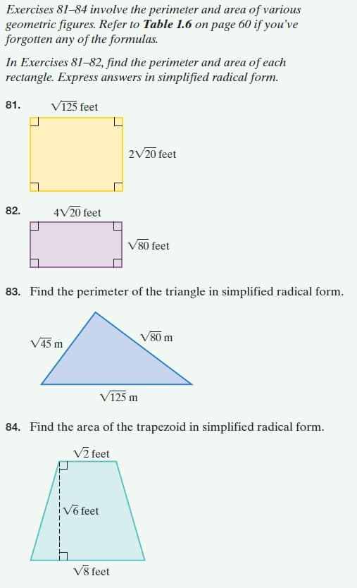 Exercises 81–84 involve the perimeter and area of various
geometric figures. Refer to Table 1.6 on page 60 if you've
forgotten any of the formulas.
In Exercises 81-82, find the perimeter and area of each
rectangle. Express answers in simplified radical form.
81.
V125 feet
2V20 feet
82.
4V20 feet
V80 feet
83. Find the perimeter of the triangle in simplified radical form.
V80 m
V45 m
V125 m
84. Find the area of the trapezoid in simplified radical form.
V2 feet
Võ feet
Vỹ feet
